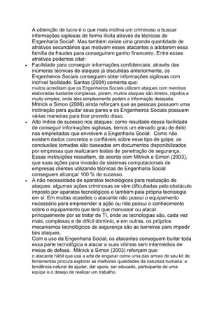 A obtenção de lucro é o que mais motiva um criminoso a buscar
informações sigilosas de forma ilícita através de técnicas de
Engenharia Social9
. Mas também existe uma grande quantidade de
atrativos secundários que motivam esses atacantes a adotarem essa
família de fraudes para conseguirem ganho financeiro. Entre esses
atrativos podemos citar:
Facilidade para conseguir informações confidenciais: através das
inúmeras técnicas de ataques já discutidas anteriormente, os
Engenheiros Sociais conseguem obter informações sigilosas com
incrível facilidade. Santos (2004) comenta que:
muitos acreditam que os Engenheiros Sociais utilizam ataques com mentiras
elaboradas bastante complexas, porem, muitos ataques são diretos, rápidos e
muito simples, onde eles simplesmente pedem a informação desejada.
Mitnick e Simon (2006) ainda reforçam que as pessoas possuem uma
inclinação para ajudar seus pares e os Engenheiros Sociais possuem
várias maneiras para tirar proveito disso.
Alto índice de sucesso nos ataques: como resultado dessa facilidade
de conseguir informações sigilosas, temos um elevado grau de êxito
nas empreitadas que envolvem a Engenharia Social. Como não
existem dados concretos e confiáveis sobre esse tipo de golpe, as
conclusões tomadas são baseadas em documentos disponibilizados
por empresas que realizaram testes de penetração de segurança.
Essas instituições ressaltam, de acordo com Mitnick e Simon (2003),
que suas ações para invasão de sistemas computacionais de
empresas clientes utilizando técnicas de Engenharia Social
conseguem alcançar 100 % de sucesso.
A não necessidade de aparatos tecnológicos para realização de
ataques: algumas ações criminosas se vêm dificultadas pelo obstáculo
imposto por aparatos tecnológicos e também pela própria tecnologia
em si. Em muitas ocasiões o atacante não possui o equipamento
necessário para empreender a ação ou não possui o conhecimento
sobre o equipamento que terá que manusear ou atacar,
principalmente por se tratar de TI, onde as tecnologias são, cada vez
mais, complexas e de difícil domínio, e em outras, os próprios
mecanismos tecnológicos de segurança são as barreiras para impedir
tais ataques.
Com o uso da Engenharia Social, os atacantes conseguem burlar toda
essa parte tecnológica e atacar a suas vítimas sem intermédios de
meios de defesa. Mitnick e Simon (2003) reforçam que:
o atacante hábil que usa a arte de enganar como uma das armas de seu kit de
ferramentas procura explorar as melhores qualidades da natureza humana: a
tendência natural de ajudar, dar apoio, ser educado, participante de uma
equipe e o desejo de realizar um trabalho.
 