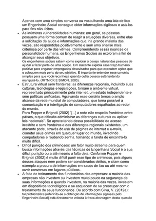 Apenas com uma simples conversa ou vasculhando uma lata de lixo
um Engenheiro Social consegue obter informações sigilosas e usá-las
para fins não lícitos.
As inúmeras vulnerabilidades humanas: em geral, as pessoas
possuem uma forma comum de reagir a situações diversas, entre elas
a solicitação de ajuda e informações que, na grande maioria das
vezes, são respondidas positivamente e sem uma analise mais
criteriosa por parte das vitimas. Compreendendo essas nuances da
personalidade humana, os Engenheiros Sociais as exploram a fim de
alcançar seus objetivos.
Os engenheiros sociais sabem como explorar o desejo natural das pessoas de
ajudar e fazer parte de uma equipe. Um atacante explora esse traço humano
positivo para enganar empregados desavisados para que executem ações que
o coloquem mais perto do seu objetivo. É importante entender esse conceito
simples para que você reconheça quando outra pessoa está tentando
manipulá-lo. (MITNICK E SIMON, 2003).
Estrutura virtual sem fronteiras: as diferenças regionais, incluindo suas
culturas, tecnologias e legislações, tornam o ambiente virtual,
representado principalmente pela internet, um estado independente e
sem políticas unificadas. Agravando esse cenário temos o amplo
alcance da rede mundial de computadores, que torna possível a
comunicação e a interligação de computadores espalhados ao redor
do mundo.
Para Popper e Brignoli (2002) ―[...] a rede não respeita fronteiras entre
países, o que dificulta administrar as diferenças culturais ou aplicar
leis nacionais‖. Se aproveitando dessa possibilidade de acesso
irrestrito e sem fronteiras e das diferenças regionais existentes, um
atacante pode, através do uso de páginas de internet e e-mails,
cometer seus crimes em qualquer lugar do mundo, invadindo
computadores e roubando senha, tornando a tarefa de encontrá-lo
muito difícil.
Difícil punição dos criminosos: um fator muito atraente para quem
busca informações através das técnicas de Engenharia Social é a sua
difícil punição ou a até mesmo a falta dela. Conforme Popper e
Brignoli (2002) é muito difícil punir esse tipo de criminoso, pois alguns
desses ataques nem podem ser considerados delitos, e citam como
exemplo a procura de informações em sacos de lixo ou até mesmo
ouvir conversas em lugares públicos.
A falta de treinamento dos funcionários das empresas: a maioria das
empresas não investem ou investem muito pouco na segurança de
suas informações e quando investem, na maioria das vezes, investem
em dispositivos tecnológicos e se esquecem de se preocupar com o
treinamento de seus funcionários. De acordo com Silva, V. (2012a):
tal problemática [referindo-se a obtenção de informações sigilosas pelo
Engenheiro Social] está diretamente voltada à fraca abordagem desta questão
 