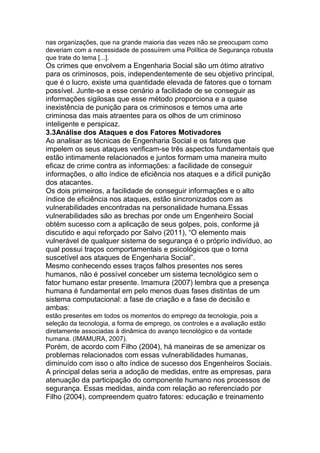 nas organizações, que na grande maioria das vezes não se preocupam como
deveriam com a necessidade de possuírem uma Política de Segurança robusta
que trate do tema [...].
Os crimes que envolvem a Engenharia Social são um ótimo atrativo
para os criminosos, pois, independentemente de seu objetivo principal,
que é o lucro, existe uma quantidade elevada de fatores que o tornam
possível. Junte-se a esse cenário a facilidade de se conseguir as
informações sigilosas que esse método proporciona e a quase
inexistência de punição para os criminosos e temos uma arte
criminosa das mais atraentes para os olhos de um criminoso
inteligente e perspicaz.
3.3Análise dos Ataques e dos Fatores Motivadores
Ao analisar as técnicas de Engenharia Social e os fatores que
impelem os seus ataques verificam-se três aspectos fundamentais que
estão intimamente relacionados e juntos formam uma maneira muito
eficaz de crime contra as informações: a facilidade de conseguir
informações, o alto índice de eficiência nos ataques e a difícil punição
dos atacantes.
Os dois primeiros, a facilidade de conseguir informações e o alto
índice de eficiência nos ataques, estão sincronizados com as
vulnerabilidades encontradas na personalidade humana.Essas
vulnerabilidades são as brechas por onde um Engenheiro Social
obtém sucesso com a aplicação de seus golpes, pois, conforme já
discutido e aqui reforçado por Salvo (2011), ―O elemento mais
vulnerável de qualquer sistema de segurança é o próprio indivíduo, ao
qual possui traços comportamentais e psicológicos que o torna
suscetível aos ataques de Engenharia Social‖.
Mesmo conhecendo esses traços falhos presentes nos seres
humanos, não é possível conceber um sistema tecnológico sem o
fator humano estar presente. Imamura (2007) lembra que a presença
humana é fundamental em pelo menos duas fases distintas de um
sistema computacional: a fase de criação e a fase de decisão e
ambas:
estão presentes em todos os momentos do emprego da tecnologia, pois a
seleção da tecnologia, a forma de emprego, os controles e a avaliação estão
diretamente associadas à dinâmica do avanço tecnológico e da vontade
humana. (IMAMURA, 2007).
Porém, de acordo com Filho (2004), há maneiras de se amenizar os
problemas relacionados com essas vulnerabilidades humanas,
diminuído com isso o alto índice de sucesso dos Engenheiros Sociais.
A principal delas seria a adoção de medidas, entre as empresas, para
atenuação da participação do componente humano nos processos de
segurança. Essas medidas, ainda com relação ao referenciado por
Filho (2004), compreendem quatro fatores: educação e treinamento
 