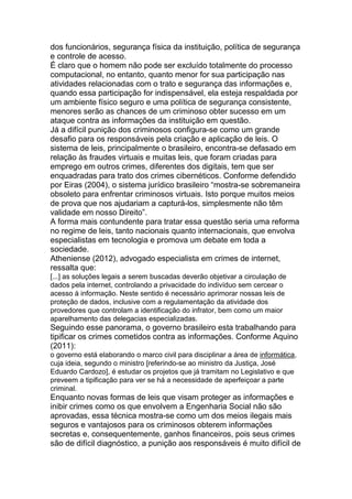 dos funcionários, segurança física da instituição, política de segurança
e controle de acesso.
É claro que o homem não pode ser excluído totalmente do processo
computacional, no entanto, quanto menor for sua participação nas
atividades relacionadas com o trato e segurança das informações e,
quando essa participação for indispensável, ela esteja respaldada por
um ambiente físico seguro e uma política de segurança consistente,
menores serão as chances de um criminoso obter sucesso em um
ataque contra as informações da instituição em questão.
Já a difícil punição dos criminosos configura-se como um grande
desafio para os responsáveis pela criação e aplicação de leis. O
sistema de leis, principalmente o brasileiro, encontra-se defasado em
relação às fraudes virtuais e muitas leis, que foram criadas para
emprego em outros crimes, diferentes dos digitais, tem que ser
enquadradas para trato dos crimes cibernéticos. Conforme defendido
por Eiras (2004), o sistema jurídico brasileiro ―mostra-se sobremaneira
obsoleto para enfrentar criminosos virtuais. Isto porque muitos meios
de prova que nos ajudariam a capturá-los, simplesmente não têm
validade em nosso Direito‖.
A forma mais contundente para tratar essa questão seria uma reforma
no regime de leis, tanto nacionais quanto internacionais, que envolva
especialistas em tecnologia e promova um debate em toda a
sociedade.
Atheniense (2012), advogado especialista em crimes de internet,
ressalta que:
[...] as soluções legais a serem buscadas deverão objetivar a circulação de
dados pela internet, controlando a privacidade do indivíduo sem cercear o
acesso à informação. Neste sentido é necessário aprimorar nossas leis de
proteção de dados, inclusive com a regulamentação da atividade dos
provedores que controlam a identificação do infrator, bem como um maior
aparelhamento das delegacias especializadas.
Seguindo esse panorama, o governo brasileiro esta trabalhando para
tipificar os crimes cometidos contra as informações. Conforme Aquino
(2011):
o governo está elaborando o marco civil para disciplinar a área de informática,
cuja ideia, segundo o ministro [referindo-se ao ministro da Justiça, José
Eduardo Cardozo], é estudar os projetos que já tramitam no Legislativo e que
preveem a tipificação para ver se há a necessidade de aperfeiçoar a parte
criminal.
Enquanto novas formas de leis que visam proteger as informações e
inibir crimes como os que envolvem a Engenharia Social não são
aprovadas, essa técnica mostra-se como um dos meios ilegais mais
seguros e vantajosos para os criminosos obterem informações
secretas e, consequentemente, ganhos financeiros, pois seus crimes
são de difícil diagnóstico, a punição aos responsáveis é muito difícil de
 