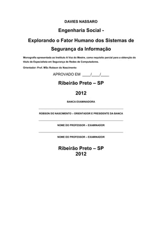 DAVIES NASSARO
Engenharia Social -
Explorando o Fator Humano dos Sistemas de
Segurança da Informação
Monografia apresentada ao Instituto A Voz do Mestre, como requisito parcial para a obtenção do
título de Especialista em Segurança de Redes de Computadores.
Orientador: Prof. MSc Robson do Nascimento
APROVADO EM ____/____/____
Ribeirão Preto – SP
2012
BANCA EXAMINADORA
______________________________________________________________
ROBSON DO NASCIMENTO – ORIENTADOR E PRESIDENTE DA BANCA
______________________________________________________________
NOME DO PROFESSOR – EXAMINADOR
______________________________________________________________
NOME DO PROFESSOR – EXAMINADOR
Ribeirão Preto – SP
2012
 
