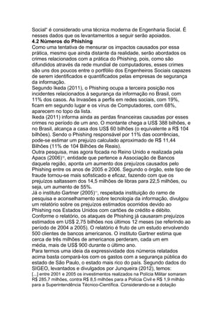 Social― é considerado uma técnica moderna de Engenharia Social. É
nesses dados que os levantamentos a seguir serão apoiados.
4.2 Números do Phishing
Como uma tentativa de mensurar os impactos causados por essa
prática, mesmo que ainda distante da realidade, serão abordados os
crimes relacionados com a prática do Phishing, pois, como são
difundidos através da rede mundial de computadores, esses crimes
são uns dos poucos entre o portfólio dos Engenheiros Sociais capazes
de serem identificados e quantificados pelas empresas de segurança
da informação.
Segundo Ikeda (2011), o Phishing ocupa a terceira posição nos
incidentes relacionados à segurança da informação no Brasil, com
11% dos casos. As Invasões a perfis em redes sociais, com 19%,
ficam em segundo lugar e os vírus de Computadores, com 68%,
aparecem no topo da lista.
Ikeda (2011) informa ainda as perdas financeiras causadas por esses
crimes no período de um ano. O montante chega a US$ 388 bilhões, e
no Brasil, alcança a casa dos US$ 60 bilhões (o equivalente a R$ 104
bilhões). Sendo o Phishing responsável por 11% das ocorrências,
pode-se estimar um prejuízo calculado aproximado de R$ 11,44
Bilhões (11% de 104 Bilhões de Reais).
Outra pesquisa, mas agora focada no Reino Unido e realizada pela
Apacs (2006)10
, entidade que pertence a Associação de Bancos
daquela região, aponta um aumento dos prejuízos causados pelo
Phishing entre os anos de 2005 e 2006. Segundo o órgão, este tipo de
fraude tornou-se mais sofisticado e eficaz, fazendo com que os
prejuízos saltassem dos 14,5 milhões de libras para 22,5 milhões, ou
seja, um aumento de 55%.
Já o instituto Gartner (2005)11
, respeitada instituição do ramo de
pesquisa e aconselhamento sobre tecnologia da informação, divulgou
um relatório sobre os prejuízos estimados ocorridos devido ao
Phishing nos Estados Unidos com cartões de crédito e débito.
Conforme o relatório, os ataques de Phishing já causaram prejuízos
estimados em US$ 2,75 bilhões nos últimos 12 meses (se referindo ao
período de 2004 a 2005). O relatório é fruto de um estudo envolvendo
500 clientes de bancos americanos. O instituto Gartner estima que
cerca de três milhões de americanos perderam, cada um em
média, mais de US$ 900 durante o último ano.
Para termos uma ideia da expressividade dos números relatados
acima basta compará-los com os gastos com a segurança pública do
estado de São Paulo, o estado mais rico do país. Segundo dados do
SIGEO, levantados e divulgados por Junqueira (2012), temos:
[...] entre 2001 e 2005 os investimentos realizados na Polícia Militar somaram
R$ 285,7 milhões, contra R$ 8,5 milhões para a Polícia Civil e R$ 1,9 milhão
para a Superintendência Técnico-Científica. Considerando-se a dotação
 