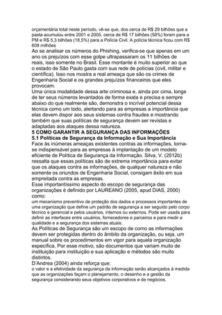 orçamentária total neste período, vê-se que, dos cerca de R$ 29 bilhões que a
pasta acumulou entre 2001 e 2005, cerca de R$ 17 bilhões (58%) foram para a
PM e R$ 5,3 bilhões (18,5%) para a Polícia Civil. A polícia técnica ficou com R$
608 milhões
Ao se analisar os números do Phishing, verifica-se que apenas em um
ano os prejuízos com esse golpe ultrapassaram os 11 bilhões de
reais, isso somente no Brasil. Esse montante é muito superior ao que
o estado de São Paulo gasta com sua rede de polícias (civil, militar e
científica). Isso nos mostra a real ameaça que são os crimes de
Engenharia Social e os grandes prejuízos financeiros que eles
provocam.
Uma única modalidade dessa arte criminosa e, ainda por cima, longe
de ter seus números levantados de forma exata e precisa e sempre
abaixo do que realmente são, demonstra o incrível potencial dessa
técnica como um todo, alertando para as empresas a importância que
elas devem dispor aos seus sistemas contra fraudes e mostrando
também que suas políticas de segurança devem ser revistas e
adaptadas aos ataques dessa natureza.
5 COMO GARANTIR A SEGURANÇA DAS INFORMAÇÕES
5.1 Políticas de Segurança da Informação e Sua Importância
Face às inúmeras ameaças existentes contras as informações, torna-
se indispensável para as empresas à implantação de um modelo
eficiente de Política de Segurança da Informação. Silva, V. (2012b)
ressalta que essas políticas são de extrema importância para evitar
que os ataques contra as informações, de qualquer natureza e não
somente os oriundos de Engenharia Social, consigam êxito em sua
empreitada contra as empresas.
Esse importantíssimo aspecto do escopo de segurança das
organizações é definido por LAUREANO (2005, apud DIAS, 2000)
como:
um mecanismo preventivo de proteção dos dados e processos importantes de
uma organização que define um padrão de segurança a ser seguido pelo corpo
técnico e gerencial e pelos usuários, internos ou externos. Pode ser usada para
definir as interfaces entre usuários, fornecedores e parceiros e para medir a
qualidade e a segurança dos sistemas atuais.
As Políticas de Segurança são um escopo de como as informações
devem ser protegidas dentro do âmbito da organização, ou seja, um
manual sobre os procedimentos em vigor para aquela organização
específica. Por esse motivo, são documentos que variam muito de
instituição para instituição e sua aplicação e métodos são muito
distintos.
D’Andrea (2004) ainda reforça que:
o valor e a efetividade da segurança da informação serão alcançados à medida
que as organizações façam o planejamento, o desenho e a gestão da
segurança considerando seus objetivos corporativos e de negócios.
 