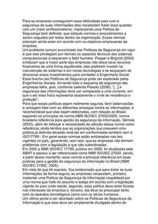 Para as empresas conseguirem essa efetividade para com a
segurança de suas informações elas necessitam tratar essa questão
com um maior profissionalismo, implantando uma Política de
Segurança bem definida, que estipule normas e procedimentos a
serem seguidos por todos dentro da organização. Essas normas
precisam ainda estar em acordo com os objetivos empresarias da
empresa.
Um problema comum encontrado nas Políticas de Segurança em vigor
é que elas privilegiam por demais os aspectos técnicos dos sistemas
computacionais e esquecem o fator humano. Popper e Brignoli (2002)
enfatizam que a maior parte das empresas não aloca seus recursos
financeiros de uma forma equilibrada, elas preferem investir na
manutenção de sistemas e em novas tecnologias e se esquecem de
direcionar esses investimentos para combater a Engenharia Social.
Essa brecha nas Políticas de Segurança pode ser explorada pelos
Engenheiros Sociais, tornando todo o esquema de segurança das
empresas falho, pois, conforme salienta Peixoto (2006): ―[...] a
segurança das informações deve ser comparada a uma corrente, em
que o elo mais fraco representa exatamente o nível de resistência e
proteção‖.
Para que essas políticas sejam realmente seguras, bem balanceadas
e consigam lidar com as diferentes ameaças contra as informações, é
recomendável que elas sejam elaboradas, com relação ao Brasil,
seguindo os princípios da norma NBR ISO/IEC 27002/2005, norma
brasileira referência para gestão da segurança da informação. Sêmola
(2003), além de reforçar a necessidade da adoção dessa norma como
referência, ainda lembra que as organizações que possuem uma
política já definida deverão revê-las em conformidade também com a
ISO1779912
. Em geral essas normas estão embasadas nas leis
vigentes no país, garantindo, com isso, que as empresas não tenham
problemas com a legislação a que são subordinadas.
Em 2005 a NBR ISO/IEC 17799, publica em 2000, foi atualizada pela
ABNT e passou a ser referenciada como NBR ISO/IEC 27002, sendo,
a partir desse momento, essa normal a principal referência em boas
práticas para a gestão da segurança da informação no Brasil (NBR
ISO/IEC 27002, 2005).
Em vista do que foi exposto, fica evidenciado que para tratar as suas
informações de forma segura, as empresas necessitam, primeiro,
implantar uma Política de Segurança da Informação respaldada por
uma norma que trate do assunto e esteja em acordo com a legislação
vigente do país onde resida, segundo, essa política deve estar focada
nos interesses da empresa e, terceiro, ela deve se preocupar tanto
com os aparatos tecnológicos como com os ativos humanos.
Um último ponto a ser abordado sobre as Políticas de Segurança da
Informação é que esta deve ser amplamente divulgada dentro do
 