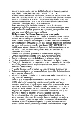 ambiente empresarial e serem de fácil entendimento para as partes
envolvidas, conforme comentado por Silva, V. (2012b):
o grande problema enfrentado é que muitas políticas não são divulgadas, não
são confeccionadas utilizando termos de fácil entendimento, algumas possuem
palavras muito técnicas e, em meio a todas essas adversidades, a empresa
não realiza ações para conscientizar e educar seus colaboradores quanto à
importância de preservar a informação da empresa.
Essa boa divulgação das informações sobre as Políticas de
Segurança vigentes garantem um maior comprometimento por parte
dos funcionários com as questões de segurança, assegurando com
isso uma maior eficiência dessas políticas.
5.2 Sucesso da Política de Segurança da Informação
Um sistema de segurança da Informação precisa atender um grande
número de variáveis para que venha a ser executado com sucesso.
Esse sistema não pode se ater apenas a forma como as informações
serão tratadas ou armazenadas, se elas estarão disponíveis e integras
ou quem terá acesso a elas. De acordo com NBR ISO/IEC 27002
(2005), para que um sistema de Segurança da Informação possa ser
implantado com sucesso, os seguintes aspectos precisam ser
colocados em prática:
Política de Segurança que reflita os interesses do negócio;
Uma abordagem consistente com a cultura organizacional;
Comprometimento e apoio de todos os níveis gerenciais;
Um bom entendimento dos requisitos da segurança da informação;
Divulgação das normas de segurança para todos que fazem parte do
escopo organizacional da empresa (funcionários, colaboradores,
parceiros, entre outros);
Provisão de recursos financeiros para as atividades de segurança;
Estabelecimento de um processo eficiente de gestão de incidentes da
segurança da informação;
Implementação de um sistema de avaliação e melhoria do sistema de
segurança da informação.
Nota-se que os aspectos mencionados pela NBR ISO/IEC 27002
(2005) são bastante sucintos e genéricos, deixando a cargo da
empresa escolher os procedimentos que melhor se adequarão a sua
estrutura organizacional. Estes itens estão mais relacionados com a
maneira como o sistema será implantado, seu alinhamento com os
negócios da empresa, provisão de recursos financeiros para que o
mesmo se realize e posterior avaliação desses sistemas.
Os primeiros pontos, referentes ao alinhamento do sistema de
segurança aos interesses de negócio da organização e sua cultura,
apoio dos níveis gerencias e provisão de recursos, são essenciais
para que o plano traçado consiga sair do papel, ser colocado em
prática, ter seu desenvolvimento garantido financeiramente e seja
 