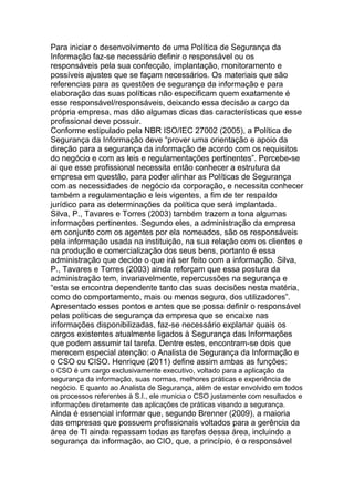 Para iniciar o desenvolvimento de uma Política de Segurança da
Informação faz-se necessário definir o responsável ou os
responsáveis pela sua confecção, implantação, monitoramento e
possíveis ajustes que se façam necessários. Os materiais que são
referencias para as questões de segurança da informação e para
elaboração das suas políticas não especificam quem exatamente é
esse responsável/responsáveis, deixando essa decisão a cargo da
própria empresa, mas dão algumas dicas das características que esse
profissional deve possuir.
Conforme estipulado pela NBR ISO/IEC 27002 (2005), a Política de
Segurança da Informação deve ―prover uma orientação e apoio da
direção para a segurança da informação de acordo com os requisitos
do negócio e com as leis e regulamentações pertinentes‖. Percebe-se
ai que esse profissional necessita então conhecer a estrutura da
empresa em questão, para poder alinhar as Políticas de Segurança
com as necessidades de negócio da corporação, e necessita conhecer
também a regulamentação e leis vigentes, a fim de ter respaldo
jurídico para as determinações da política que será implantada.
Silva, P., Tavares e Torres (2003) também trazem a tona algumas
informações pertinentes. Segundo eles, a administração da empresa
em conjunto com os agentes por ela nomeados, são os responsáveis
pela informação usada na instituição, na sua relação com os clientes e
na produção e comercialização dos seus bens, portanto é essa
administração que decide o que irá ser feito com a informação. Silva,
P., Tavares e Torres (2003) ainda reforçam que essa postura da
administração tem, invariavelmente, repercussões na segurança e
―esta se encontra dependente tanto das suas decisões nesta matéria,
como do comportamento, mais ou menos seguro, dos utilizadores‖.
Apresentado esses pontos e antes que se possa definir o responsável
pelas políticas de segurança da empresa que se encaixe nas
informações disponibilizadas, faz-se necessário explanar quais os
cargos existentes atualmente ligados à Segurança das Informações
que podem assumir tal tarefa. Dentre estes, encontram-se dois que
merecem especial atenção: o Analista de Segurança da Informação e
o CSO ou CISO. Henrique (2011) define assim ambas as funções:
o CSO é um cargo exclusivamente executivo, voltado para a aplicação da
segurança da informação, suas normas, melhores práticas e experiência de
negócio. E quanto ao Analista de Segurança, além de estar envolvido em todos
os processos referentes à S.I., ele municia o CSO justamente com resultados e
informações diretamente das aplicações de práticas visando a segurança.
Ainda é essencial informar que, segundo Brenner (2009), a maioria
das empresas que possuem profissionais voltados para a gerência da
área de TI ainda repassam todas as tarefas dessa área, incluindo a
segurança da informação, ao CIO, que, a princípio, é o responsável
 