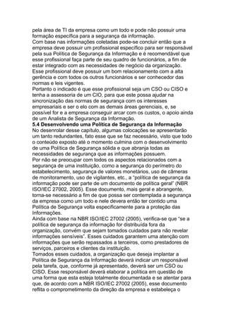 pela área de TI da empresa como um todo e pode não possuir uma
formação específica para a segurança da informação.
Com base nas informações coletadas pode-se concluir então que a
empresa deve possuir um profissional específico para ser responsável
pela sua Política de Segurança da Informação e é recomendável que
esse profissional faça parte de seu quadro de funcionários, a fim de
estar integrado com as necessidades de negócio da organização.
Esse profissional deve possuir um bom relacionamento com a alta
gerência e com todos os outros funcionários e ser conhecedor das
normas e leis vigentes.
Portanto o indicado é que esse profissional seja um CSO ou CISO e
tenha a assessoria de um CIO, para que este possa ajudar na
sincronização das normas de segurança com os interesses
empresariais e ser o elo com as demais áreas gerenciais, e, se
possível for e a empresa conseguir arcar com os custos, o apoio ainda
de um Analista de Segurança da Informação.
5.4 Desenvolvendo uma Política de Segurança da Informação
No desenrolar desse capítulo, algumas colocações se apresentarão
um tanto redundantes, fato esse que se faz necessário, visto que todo
o conteúdo exposto até o momento culmina com o desenvolvimento
de uma Política de Segurança sólida e que abranja todas as
necessidades de segurança que as informações possuem.
Por não se preocupar com todos os aspectos relacionados com a
segurança de uma instituição, como a segurança do perímetro do
estabelecimento, segurança de valores monetários, uso de câmeras
de monitoramento, uso de vigilantes, etc., a ―política de segurança da
informação pode ser parte de um documento de política geral‖ (NBR
ISO/IEC 27002, 2005). Esse documento, mais geral e abrangente,
torna-se necessário a fim de que possa ser contemplada a segurança
da empresa como um todo e nele devera então ter contido uma
Política de Segurança volta especificamente para a proteção das
Informações.
Ainda com base na NBR ISO/IEC 27002 (2005), verifica-se que ―se a
política de segurança da informação for distribuída fora da
organização, convém que sejam tomados cuidados para não revelar
informações sensíveis‖. Esses cuidados garantem uma atenção com
informações que serão repassados a terceiros, como prestadores de
serviços, parceiros e clientes da instituição.
Tomados esses cuidados, a organização que deseja implantar a
Política de Segurança da Informação deverá indicar um responsável
pela tarefa, que, conforme já apresentado, deverá ser um CSO ou
CISO. Esse responsável deverá elaborar a política em questão de
uma forma que esta esteja totalmente documentada e se atentar para
que, de acordo com a NBR ISO/IEC 27002 (2005), esse documento
reflita o comprometimento da direção da empresa e estabeleça o
 