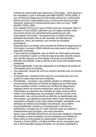 enfoque da organização para gerenciar a informação. Outro aspecto a
ser ressaltado, e que é reforçado pela NBR ISO/IEC 27002 (2005), é
que a Política de Segurança da Informação deverá ser ―comunicada
através de toda a organização para os usuários de forma que seja
relevante, acessível e compreensível para o leitor em foco‖. (NBR
ISO/IEC 27002, 2005).
Com relação à forma com que a Política deve ser conduzida, Silva, P.,
Tavares e Torres (2003), salientam que ―as regras contidas neste
documento devem ser suficientemente genéricas para não
necessitarem de revisão‖. Isso garante que a política não fique
defasada demasiado cedo e não necessite ser alterada com
frequência, como, por exemplo, por motivos de inovações
tecnológicas.
Passando para um âmbito mais concreto da Política de Segurança da
Informação, Laureano (2005) defende que elas devem abranger os
seguintes conteúdos:
O que estamos protegendo: aqui se define as informações sensíveis
para a empresa e quais os níveis de segurança elas deverão possuir.
Isso significa agrupar as informações em grupo de prioridades;
Métodos de proteção: onde se decide como essas informações serão
protegidas;
Responsabilidades: onde são estipulados os privilégios de acesso às
informações para os usuários;
Uso adequado: escopo de como os usuários deverão usar os recursos
de redes;
Consequências: esclarecimento sobre as consequências que uma
quebra de segurança trará pra a empresa;
Penalidades – as penas a que estarão sujeitos os infratores dos
procedimentos descritos na Política de Segurança da Informação.
Essas questões auxiliam a direcionar a Política de Segurança e
segregar melhor os recursos disponíveis, pois ao se limitar as
informações que deveram ser mantidas em sigilo pode-se definir
melhor uma estratégia para sua proteção e dar-lhe um foco mais
direcionado. Isso vai de encontro ao definido na classificação das
informações, que objetivam justamente definir quais informações
necessitam proteção e qual o grau dessa proteção, resultando numa
definição de métodos de proteção mais eficazes. Ao se definir
responsabilidades, mostrar as consequências e informar as
penalidades, consegue-se um maior controle sobre os usuários e
embasamento para punições, caso seja necessário.
Agora, para a definição eficiente do que deve ser protegido e métodos
de proteção a serem adotados, faz-se necessário uma Analise de
Risco sobre as Informações da organização. Conforme Silva, P.,
Tavares e Torres (2003), a Análise de Risco se faz necessário para
que a Administração consiga formalizar um conjunto equilibrado e
 