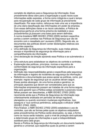 completo de objetivos para a Segurança da Informação. Esse
procedimento deixa claro para a organização a quais riscos suas
informações estão expostas, a forma como mitigá-los e qual o tempo
para recuperação de cada grupo de informação já previamente
classificado. Por esse motivo, reforça-se mais uma vez a importância
de uma clara classificação das Informações em poder da empresa.
Com essas definições claras e os riscos calculados, a Política de
Segurança ganha já uma forma próxima da realidade e seus
procedimentos já possuem uma base para serem definidos.
A norma brasileira NBR ISO/IEC 27002 (2005) também especifica
pontos a serem contidos nas Políticas de Segurança que vão de
encontro com o ressaltado por Laureano (2005). Segundo ela, os
documentos das políticas devem conter declarações relativas aos
seguintes aspectos:
Uma definição da Segurança da Informação, suas metas globais,
escopo e importância da segurança da informação para o
compartilhamento da informação;
Uma declaração da direção apoiando essa Política e se submetendo a
ela;
Uma estrutura para estabelecer os objetivos de controle e controles;
Explanação das políticas, princípios, normas e requisitos de
conformidade da segurança da informação específicos para a
organização;
Definição das responsabilidades gerais e especificas pela segurança
da informação e registro de incidentes de segurança da informação;
Referência a documentação que possa apoiar as políticas, como, por
exemplo: regras de segurança que os usuários devam seguir;
Esses pontos abrangem, de uma forma ampla e genérica, os
principais aspectos que devem ser considerados para que as
Informações empresariais possam ser tratadas de uma forma segura.
Mas para garantir que a Política esteja consistente e possíveis novas
falhas possam ser descobertas, a NBR ISO/IEC 27002 (2005)
recomenda ainda que a Política de Segurança da Informação seja
criteriosamente analisada em períodos de tempo regulares,
planejados ou quando ocorrerem mudanças significativas. Isso
assegura a ―sua contínua pertinência, adequação e eficácia‖ (NBR
ISO/IEC 27002, 2005).
Para finalizar, a NBR ISO/IEC 27002 (2005) estabelece o uso de
controles, que são as formas pelas quais os objetivos estipulados
pelos procedimentos da Política serão alcançados, ou seja, a forma
como os riscos serão tratados, qual o nível de proteção será aplicado
a determinado grupo de informações e qual a indisponibilidade
aceitável para cada grupo.
Sendo a Política de Segurança da Informação um documento bastante
genérico e universal, que especifica quais os pontos a serem
 
