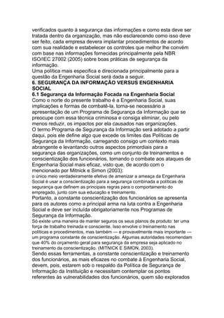verificados quanto à segurança das informações e como esta deve ser
tratada dentro da organização, mas não esclarecendo como isso deve
ser feito, cada empresa devera implantar procedimentos de acordo
com sua realidade e estabelecer os controles que melhor lhe convém
com base nas informações fornecidas principalmente pela NBR
ISO/IEC 27002 (2005) sobre boas práticas de segurança da
informação.
Uma política mais especifica e direcionada principalmente para a
questão da Engenharia Social será dada a seguir.
6. SEGURANÇA DA INFORMAÇÃO VERSUS ENGENHARIA
SOCIAL
6.1 Segurança da Informação Focada na Engenharia Social
Como o norte do presente trabalho é a Engenharia Social, suas
implicações e formas de combatê-la, torna-se necessário a
apresentação de um Programa de Segurança da Informação que se
preocupe com essa técnica criminosa e consiga eliminar, ou pelo
menos reduzir, os impactos por ela causados nas organizações.
O termo Programa de Segurança da Informação será adotado a partir
daqui, pois ele define algo que excede os limites das Políticas de
Segurança da Informação, carregando consigo um contexto mais
abrangente e levantando outros aspectos primordiais para a
segurança das organizações, como um conjunto de treinamentos e
conscientização dos funcionários, tornando o combate aos ataques de
Engenharia Social mais eficaz, visto que, de acordo com o
mencionado por Mitnick e Simon (2003):
o único meio verdadeiramente efetivo de amenizar a ameaça da Engenharia
Social é usar a conscientização para a segurança combinada a políticas de
segurança que definem as principais regras para o comportamento do
empregado, junto com sua educação e treinamento.
Portanto, a constante conscientização dos funcionários se apresenta
para os autores como a principal arma na luta contra a Engenharia
Social e deve ser incluída obrigatoriamente nos Programas de
Segurança da Informação.
Só existe uma maneira de manter seguros os seus planos de produto: ter uma
força de trabalho treinada e consciente. Isso envolve o treinamento nas
políticas e procedimentos, mas também — e provavelmente mais importante —
um programa constante de conscientização. Algumas autoridades recomendam
que 40% do orçamento geral para segurança da empresa seja aplicado no
treinamento da conscientização. (MITNICK E SIMON, 2003).
Sendo essas ferramentas, a constante conscientização e treinamento
dos funcionários, as mais eficazes no combate à Engenharia Social,
devem, pois, estarem sob o respaldo da Política de Segurança de
Informação da Instituição e necessitam contemplar os pontos
referentes às vulnerabilidades dos funcionários, quem são explorados
 