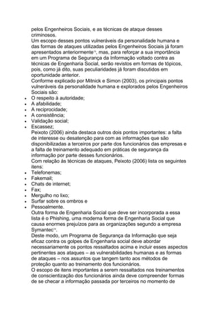 pelos Engenheiros Sociais, e as técnicas de ataque desses
criminosos.
Um escopo desses pontos vulneráveis da personalidade humana e
das formas de ataques utilizadas pelos Engenheiros Sociais já foram
apresentados anteriormente13
, mas, para reforçar a sua importância
em um Programa de Segurança da Informação voltado contra as
técnicas de Engenharia Social, serão revistos em formas de tópicos,
pois, como já dito, suas peculiaridades já foram discutidos em
oportunidade anterior.
Conforme explicado por Mitnick e Simon (2003), os principais pontos
vulneráveis da personalidade humana e explorados pelos Engenheiros
Sociais são:
O respeito à autoridade;
A afabilidade;
A reciprocidade;
A consistência;
Validação social;
Escassez;
Peixoto (2006) ainda destaca outros dois pontos importantes: a falta
de interesse ou desatenção para com as informações que são
disponibilizadas a terceiros por parte dos funcionários das empresas e
a falta de treinamento adequado em práticas de segurança da
informação por parte desses funcionários.
Com relação às técnicas de ataques, Peixoto (2006) lista os seguintes
itens:
Telefonemas;
Fakemail;
Chats de internet;
Fax;
Mergulho no lixo;
Surfar sobre os ombros e
Pessoalmente.
Outra forma de Engenharia Social que deve ser incorporada a essa
lista é o Phishing, uma moderna forma de Engenharia Social que
causa enormes prejuízos para as organizações segundo a empresa
Symantec14
.
Deste modo, um Programa de Segurança da Informação que seja
eficaz contra os golpes de Engenharia social deve abordar
necessariamente os pontos ressaltados acima e incluir esses aspectos
pertinentes aos ataques – as vulnerabilidades humanas e as formas
de ataques – nos assuntos que tangem tanto aos métodos de
proteção quanto ao treinamento dos funcionários.
O escopo de itens importantes a serem ressaltados nos treinamentos
de conscientização dos funcionários ainda deve compreender formas
de se checar a informação passada por terceiros no momento de
 