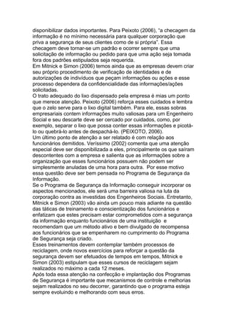 disponibilizar dados importantes. Para Peixoto (2006), ―a checagem da
informação é no mínimo necessária para qualquer corporação que
priva a segurança de seus clientes como de si própria‖. Essa
checagem deve tornar-se um padrão e ocorrer sempre que uma
solicitação de informação ou pedido para que uma ação seja tomada
fora dos padrões estipulados seja requerida.
Em Mitnick e Simon (2006) temos ainda que as empresas devem criar
seu próprio procedimento de verificação de identidades e de
autorizações de indivíduos que peçam informações ou ações e esse
processo dependera da confidencialidade das informações/ações
solicitadas.
O trato adequado do lixo dispensado pela empresa é mias um ponto
que merece atenção. Peixoto (2006) reforça esses cuidados e lembra
que o zelo serve para o lixo digital também. Para ele, essas sobras
empresariais contem informações muito valiosas para um Engenheiro
Social e seu descarte deve ser cercado por cuidados, como, por
exemplo, separar o lixo que possa conter essas informações e picotá-
lo ou quebrá-lo antes de despachá-lo. (PEIXOTO, 2006).
Um último ponto de atenção a ser relatado é com relação aos
funcionários demitidos. Veríssimo (2002) comenta que uma atenção
especial deve ser disponibilizada a eles, principalmente os que saíram
descontentes com a empresa e salienta que as informações sobre a
organização que esses funcionários possuem não podem ser
simplesmente anuladas de uma hora para outra. Por esse motivo
essa questão deve ser bem pensada no Programa de Segurança da
Informação.
Se o Programa de Segurança da Informação conseguir incorporar os
aspectos mencionados, ele será uma barreira valiosa na luta da
corporação contra as investidas dos Engenheiros Sociais. Entretanto,
Mitnick e Simon (2003) vão ainda um pouco mais adiante na questão
das táticas de treinamento e conscientização dos funcionários e
enfatizam que estes precisam estar comprometidos com a segurança
da informação enquanto funcionários de uma instituição e
recomendam que um método ativo e bem divulgado de recompensa
aos funcionários que se empenharem no cumprimento do Programa
de Segurança seja criado.
Esses treinamentos devem contemplar também processos de
reciclagem, onde novos exercícios para reforçar a questão da
segurança devem ser efetuados de tempos em tempos, Mitnick e
Simon (2003) estipulam que esses cursos de reciclagem sejam
realizados no máximo a cada 12 meses.
Após toda essa atenção na confecção e implantação dos Programas
de Segurança é importante que mecanismos de controle e melhorias
sejam realizados no seu decorrer, garantindo que o programa esteja
sempre evoluindo e melhorando com seus erros.
 