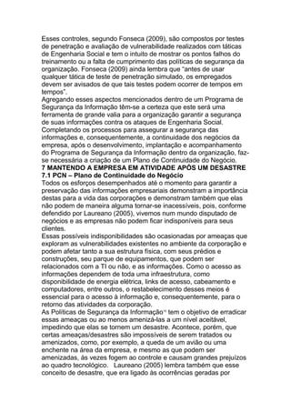 Esses controles, segundo Fonseca (2009), são compostos por testes
de penetração e avaliação de vulnerabilidade realizados com táticas
de Engenharia Social e tem o intuito de mostrar os pontos falhos do
treinamento ou a falta de cumprimento das políticas de segurança da
organização. Fonseca (2009) ainda lembra que ―antes de usar
qualquer tática de teste de penetração simulado, os empregados
devem ser avisados de que tais testes podem ocorrer de tempos em
tempos‖.
Agregando esses aspectos mencionados dentro de um Programa de
Segurança da Informação têm-se a certeza que este será uma
ferramenta de grande valia para a organização garantir a segurança
de suas informações contra os ataques de Engenharia Social.
Completando os processos para assegurar a segurança das
informações e, consequentemente, a continuidade dos negócios da
empresa, após o desenvolvimento, implantação e acompanhamento
do Programa de Segurança da Informação dentro da organização, faz-
se necessária a criação de um Plano de Continuidade do Negócio.
7 MANTENDO A EMPRESA EM ATIVIDADE APÓS UM DESASTRE
7.1 PCN – Plano de Continuidade do Negócio
Todos os esforços desempenhados até o momento para garantir a
preservação das informações empresariais demonstram a importância
destas para a vida das corporações e demonstram também que elas
não podem de maneira alguma tornar-se inacessíveis, pois, conforme
defendido por Laureano (2005), vivemos num mundo disputado de
negócios e as empresas não podem ficar indisponíveis para seus
clientes.
Essas possíveis indisponibilidades são ocasionadas por ameaças que
exploram as vulnerabilidades existentes no ambiente da corporação e
podem afetar tanto a sua estrutura física, com seus prédios e
construções, seu parque de equipamentos, que podem ser
relacionados com a TI ou não, e as informações. Como o acesso as
informações dependem de toda uma infraestrutura, como
disponibilidade de energia elétrica, links de acesso, cabeamento e
computadores, entre outros, o restabelecimento desses meios é
essencial para o acesso à informação e, consequentemente, para o
retorno das atividades da corporação.
As Políticas de Segurança da Informação15
tem o objetivo de erradicar
essas ameaças ou ao menos amenizá-las a um nível aceitável,
impedindo que elas se tornem um desastre. Acontece, porém, que
certas ameaças/desastres são impossíveis de serem tratados ou
amenizados, como, por exemplo, a queda de um avião ou uma
enchente na área da empresa, e mesmo as que podem ser
amenizadas, às vezes fogem ao controle e causam grandes prejuízos
ao quadro tecnológico. Laureano (2005) lembra também que esse
conceito de desastre, que era ligado às ocorrências geradas por
 
