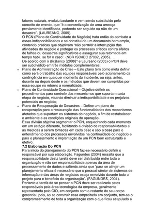 fatores naturais, evoluiu bastante e vem sendo substituído pelo
conceito de evento, que ―é a concretização de uma ameaça
previamente identificada, podendo ser seguido ou não de um
desastre‖. (LAUREANO, 2005).
O PCN (Plano de Continuidade do Negócio) trata então do combate a
essas indisponibilidades e se constitui de um documento bem amplo,
contendo práticas que objetivam ―não permitir a interrupção das
atividades do negócio e proteger os processos críticos contra efeitos
de falhas ou desastres significativos e assegurar sua retomada em
tempo hábil, se for o caso‖. (NBR ISO/IEC 27002, 2005).
De acordo com o BicBanco (2008)16
e Laureano (2005) o PCN deve
ser subdividido em três módulos complementares:
Plano de Administração de Crise – Este plano tem como meta definir
como será o trabalho das equipes responsáveis pelo acionamento da
contingência em qualquer momento do incidente, ou seja, antes,
durante ou depois deste e os métodos que devem ser cumpridos por
essa equipe no retorno a normalidade;
Plano de Continuidade Operacional – Objetiva definir os
procedimentos para controle dos mecanismos que suportam cada
etapa de negócio, visando diminuir a indisponibilidade e os prejuízos
potenciais ao negócio;
Plano de Recuperação de Desastres – Define um plano de
recuperação para a restauração das funcionalidades dos mecanismos
afetados que suportam os sistemas do negócio, a fim de restabelecer
o ambiente e as condições originais de operação.
Essa divisão objetiva segmentar o PCN, enquadrando cada momento
em um estágio diferente, facilitando a divisão de responsabilidades e
as medidas a serem tomadas em cada caso e são a base para o
entendimento dos processos envolvidos na continuidade do negócio e
para o planejamento e implantação de um PCN bem estruturado e
efetivo.
7.2 Elaboração Do PCN
Para início do planejamento do PCN faz-se necessário definir o
responsável por sua elaboração. Fagundes (2004) ressalta que a
responsabilidade desta tarefa deve ser distribuída entre toda a
organização e não ser responsabilidade apenas da área de
processamento de dados e salienta ainda que ―para se atingir um
planejamento eficaz é necessário que o pessoal sênior de sistemas de
informação e das áreas de negócios esteja envolvido durante todo o
projeto para o beneficio da organização‖. (FAGUNDES, 2004).
Portanto a tarefa de se pensar o PCN deve ser realizada pelos
responsáveis pela área tecnológica da empresa, geralmente
representada pelo CIO, em conjunto com o restante do seu corpo
gerencial, pois, ao se construir essa empreitada em conjunto, tem-se o
comprometimento de toda a organização com o que ficou estipulado e
 
