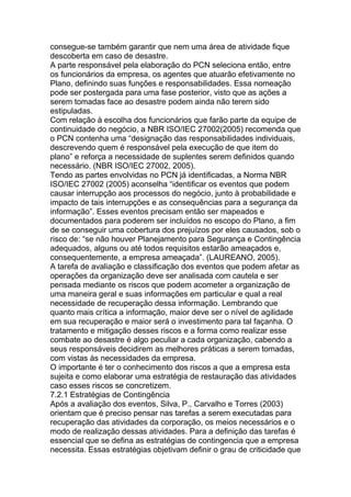 consegue-se também garantir que nem uma área de atividade fique
descoberta em caso de desastre.
A parte responsável pela elaboração do PCN seleciona então, entre
os funcionários da empresa, os agentes que atuarão efetivamente no
Plano, definindo suas funções e responsabilidades. Essa nomeação
pode ser postergada para uma fase posterior, visto que as ações a
serem tomadas face ao desastre podem ainda não terem sido
estipuladas.
Com relação à escolha dos funcionários que farão parte da equipe de
continuidade do negócio, a NBR ISO/IEC 27002(2005) recomenda que
o PCN contenha uma ―designação das responsabilidades individuais,
descrevendo quem é responsável pela execução de que item do
plano‖ e reforça a necessidade de suplentes serem definidos quando
necessário. (NBR ISO/IEC 27002, 2005).
Tendo as partes envolvidas no PCN já identificadas, a Norma NBR
ISO/IEC 27002 (2005) aconselha ―identificar os eventos que podem
causar interrupção aos processos do negócio, junto à probabilidade e
impacto de tais interrupções e as consequências para a segurança da
informação‖. Esses eventos precisam então ser mapeados e
documentados para poderem ser incluídos no escopo do Plano, a fim
de se conseguir uma cobertura dos prejuízos por eles causados, sob o
risco de: ―se não houver Planejamento para Segurança e Contingência
adequados, alguns ou até todos requisitos estarão ameaçados e,
consequentemente, a empresa ameaçada‖. (LAUREANO, 2005).
A tarefa de avaliação e classificação dos eventos que podem afetar as
operações da organização deve ser analisada com cautela e ser
pensada mediante os riscos que podem acometer a organização de
uma maneira geral e suas informações em particular e qual a real
necessidade de recuperação dessa informação. Lembrando que
quanto mais crítica a informação, maior deve ser o nível de agilidade
em sua recuperação e maior será o investimento para tal façanha. O
tratamento e mitigação desses riscos e a forma como realizar esse
combate ao desastre é algo peculiar a cada organização, cabendo a
seus responsáveis decidirem as melhores práticas a serem tomadas,
com vistas às necessidades da empresa.
O importante é ter o conhecimento dos riscos a que a empresa esta
sujeita e como elaborar uma estratégia de restauração das atividades
caso esses riscos se concretizem.
7.2.1 Estratégias de Contingência
Após a avaliação dos eventos, Silva, P., Carvalho e Torres (2003)
orientam que é preciso pensar nas tarefas a serem executadas para
recuperação das atividades da corporação, os meios necessários e o
modo de realização dessas atividades. Para a definição das tarefas é
essencial que se defina as estratégias de contingencia que a empresa
necessita. Essas estratégias objetivam definir o grau de criticidade que
 