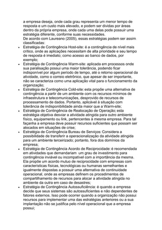 a empresa deseja, onde cada grau representa um menor tempo de
resposta e um custo mais elevado, e podem ser dividas por áreas
dentro da própria empresa, onde cada uma delas pode possuir uma
estratégia diferente, conforme suas necessidades.
De acordo com Laureano (2005), essas estratégias podem ser assim
classificadas:
Estratégia de Contingência Host-site: é a contingência de nível mais
crítico, onde as aplicações necessitam de alta prioridade e seu tempo
de resposta é imediato; como acesso ao banco de dados, por
exemplo;
Estratégia de Contingência Warm-site: aplicada em processos onde
sua paralisação possui uma maior tolerância, podendo ficar
indisponível por algum período de tempo, até o retorno operacional da
atividade, como o correio eletrônico, que apesar de ser importante,
não se caracteriza como uma aplicação vital para o funcionamento da
organização;
Estratégia de Contingência Cold-site: esta propõe uma alternativa de
contingência a partir de um ambiente com os recursos mínimos de
infraestrutura e telecomunicações, desprovido de recursos de
processamento de dados. Portanto, aplicável à situação com
tolerância de indisponibilidade ainda maior que a Warm-site;
Estratégia de Contingência de Realocação de Operação; esta
estratégia objetiva desviar a atividade atingida para outro ambiente
físico, equipamento ou link, pertencentes à mesma empresa. Para tal
façanha a empresa deve possuir recursos suficientes que possam ser
alocados em situações de crise;
Estratégia de Contingência Bureau de Serviços: Considera a
possibilidade de transferir a operacionalização da atividade atingida
para um ambiente terceirizado; portanto, fora dos domínios da
empresa;
Estratégia de Contingência Acordo de Reciprocidade: é recomendada
em atividades que demandariam um grau de investimento para
contingência inviável ou incompatível com a importância da mesma.
Ela propõe um acordo mutuo de reciprocidade com empresas com
características físicas, tecnológicas ou humanas semelhantes e
igualmente dispostas a possuir uma alternativa de continuidade
operacional, onde as empresas definem os procedimentos de
compartilhamento de recursos para alocar a atividade atingida no
ambiente da outra em caso de desastres;
Estratégia de Contingência Autossuficiência: é quando a empresa
decide que seus sistemas são autossuficientes e não dependentes de
fatores externos. Isso pode ocorrer quando a organização não possui
recursos para implementar uma das estratégias anteriores ou a sua
implantação não se justifica pelo nível operacional que a empresa
possui;
 