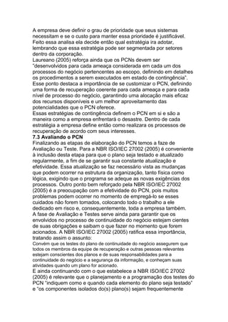 A empresa deve definir o grau de prioridade que seus sistemas
necessitam e se o custo para manter essa prioridade é justificável.
Feito essa analisa ela decide então qual estratégia ira adotar,
lembrando que essa estratégia pode ser segmentada por setores
dentro da corporação.
Laureano (2005) reforça ainda que os PCNs devem ser
‖desenvolvidos para cada ameaça considerada em cada um dos
processos do negócio pertencentes ao escopo, definindo em detalhes
os procedimentos a serem executados em estado de contingência‖.
Esse ponto destaca a importância de se customizar o PCN, definindo
uma forma de recuperação coerente para cada ameaça e para cada
nível de processo do negócio, garantindo uma alocação mais eficaz
dos recursos disponíveis e um melhor aproveitamento das
potencialidades que o PCN oferece.
Essas estratégias de contingência definem o PCN em si e são a
maneira como a empresa enfrentará o desastre. Dentro de cada
estratégia a empresa define então como realizara os processos de
recuperação de acordo com seus interesses.
7.3 Avaliando o PCN
Finalizando as etapas de elaboração do PCN temos a faze de
Avaliação ou Teste. Para a NBR ISO/IEC 27002 (2005) é conveniente
à inclusão desta etapa para que o plano seja testado e atualizado
regularmente, a fim de se garantir sua constante atualização e
efetividade. Essa atualização se faz necessário vista as mudanças
que podem ocorrer na estrutura da organização, tanto física como
lógica, exigindo que o programa se adeque as novas exigências dos
processos. Outro ponto bem reforçado pela NBR ISO/IEC 27002
(2005) é a preocupação com a efetividade do PCN, pois muitos
problemas podem ocorrer no momento de empregá-lo se esses
cuidados não forem tomados, colocando todo o trabalho a ele
dedicado em risco e, consequentemente, toda a empresa também.
A fase de Avaliação e Testes serve ainda para garantir que os
envolvidos no processo de continuidade do negócio estejam cientes
de suas obrigações e saibam o que fazer no momento que forem
acionados. A NBR ISO/IEC 27002 (2005) ratifica essa importância,
tratando assim o assunto:
Convém que os testes do plano de continuidade do negócio assegurem que
todos os membros da equipe de recuperação e outras pessoas relevantes
estejam conscientes dos planos e de suas responsabilidades para a
continuidade do negócio e a segurança da informação, e conheçam suas
atividades quando um plano for acionado.
E ainda continuando com o que estabelece a NBR ISO/IEC 27002
(2005) é relevante que o planejamento e a programação dos testes do
PCN ―indiquem como e quando cada elemento do plano seja testado‖
e ―os componentes isolados do(s) plano(s) sejam frequentemente
 