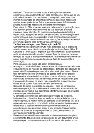 testados‖. Tendo um controle sobre a aplicação dos testes e
aplicando-os separadamente, em cada componente, consegue-se um
maior detalhamento dos resultados, conseguindo, com isso, uma
melhor mensuração da eficiência do Plano e caso seja necessário
ajustes, estes poderão ser feitos apenas nas zonas deficitárias do
projeto, não sendo necessário a sua total reformulação.
Essa etapa do PCN pode ser realizada pela própria organização, pois
esta sabe os pontos mais sensíveis de sua estrutura e os que
merecem maior atenção. Ao realizar uma boa bateria de testes a
organização assegura-se então que seu modelo de recuperação está
condizente com suas necessidades e terá a tranquilidade de saber
que, caso algum desastre de maiores proporções aconteça, ela estará
prevenida e pronta para continuar suas atividades.
7.4 Outra Abordagem para Elaboração do PCN
Outra forma de se planejar o PCN, mais detalhada que a explicada
anteriormente, seria dividindo esse planejamento em fases. Silva, P.,
Carvalho e Torres (2003) explicam que nesse formato, o planejamento
pode ser desmembrado em cinco etapas: fase de arranque, fase de
redução de riscos e avaliação do impacto, fase de desenvolvimento do
plano, fase de implementação do plano e fase de manutenção e
atualização.
Para os autores as fases são assim caracterizadas:
Arranque ou Início do Projeto – essa etapa inicial é caracterizada pelo
enquadramento do negócio da organização, definição dos objetivos do
plano, identificação dos pressupostos e terminologias bases. Nesta
fase também se define um modelo de gestão para todo o projeto.
Esta constitui a fase inicial do projeto, onde os alicerces para sua
elaboração e implantação são definidos: como os responsáveis pela
implantação do plano, os ativos mais importantes e o período que
esses ativos podem ficar indisponíveis, entre outros;
Redução de riscos e avaliação do impacto – para se conseguir a
efetiva recuperação de um desastre é necessária à implantação de
medidas que evitam a sua ocorrência e tentem amenizar os prejuízos
causados por este desastre.
O combate às ocorrências consiste na prevenção do incidente,
tentado evitar o desastre. Aqui se avalia as vulnerabilidades que a
empresa possui e melhor forma de combatê-las ou amenizá-las. Já a
repressão aos prejuízos ocorre tanto antes como depois do desastre,
requerendo o posicionamento antecipado de mecanismos e
procedimentos que permitam limitar o seu impacto. Estas medidas
podem ser tomadas em qualquer fase do plano, dependendo da
gravidade do incidente ocorrido;
Desenvolvimento do Plano – consiste no desenvolvimento do plano
propriamente dito, que deve ser constituído de um documento único,
composto por um conjunto de outros documentos, dependendo dos
 