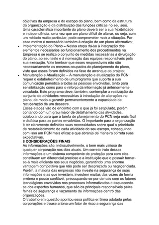 objetivos da empresa e do escopo do plano, bem como da estrutura
da organização e da distribuição das funções críticas no seu seio.
Uma característica importante do plano deverá ser a sua flexibilidade
e independência, uma vez que um plano difícil de alterar, ou seja, com
um método muito particular, pode comprometer mais a situação. Por
esse motivo é necessário também à criação de um plano alternativo;
Implementação do Plano – Nessa etapa dá-se à integração dos
elementos necessários ao funcionamento dos procedimentos na
Empresa e se realiza o conjunto de medidas necessárias à divulgação
do plano, ao seu teste e à nomeação das equipes responsáveis pela
sua execução. Vale lembrar que esses responsáveis não são
necessariamente os mesmos ocupados do planejamento do plano,
visto que esses foram definidos na fase de arranque do projeto;
Manutenção e Atualização – A manutenção e atualização do PCN
requer o estabelecimento de um programa que suporte a sua
comunicação periódica a todas as pessoas envolvidas, tanto para
sensibilização como para o reforço da informação já anteriormente
veiculada. Este programa deve, também, contemplar a realização do
conjunto de atividades necessárias à introdução de alterações no
plano, de modo a garantir permanentemente a capacidade de
recuperação de um desastre.
Essas etapas vão de encontro com o que já foi estipulado, porém
contando com um grau maior de detalhamento das atividades,
colaborando para que a tarefa de planejamento do PCN seja mais fácil
e didática para as partes envolvidas. O importante para a organização
é ter claramente definidas suas necessidades sobre qual a prioridade
de restabelecimento de cada atividade do seu escopo, conseguindo
com isso um PCN mais eficaz e que abranja de maneira correta suas
expectativas.
8 CONSIDERAÇÕES FINAIS
As informações são, indiscutivelmente, o bem mais valioso de
qualquer corporação nos dias atuais. Um correto trato dessas
informações e um sistema competente de proteção para com elas
constituem um diferencial precioso e a instituição que o possuir tornar-
se-á mais eficiente nos seus negócios, garantindo uma enorme
vantagem competitiva que não pode ser desprezada ou negligenciada.
Porém, a maioria das empresas não investe na segurança de suas
informações e as que investem, investem muitas das vezes de forma
errônea e pouco confiável, preocupando-se por demais com os fatores
tecnológicos envolvidos nos processos informatizados e esquecendo-
se dos aspectos humanos, que são os principais responsáveis pelas
falhas de segurança e vazamento de informações dentro das
organizações.
O trabalho em questão apontou essa política errônea adotada pelas
corporações e trouxe a tona um fator de risco a segurança das
 