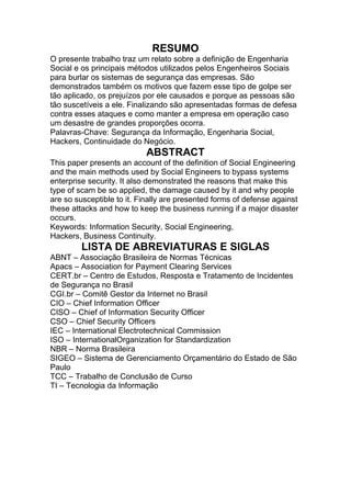 RESUMO
O presente trabalho traz um relato sobre a definição de Engenharia
Social e os principais métodos utilizados pelos Engenheiros Sociais
para burlar os sistemas de segurança das empresas. São
demonstrados também os motivos que fazem esse tipo de golpe ser
tão aplicado, os prejuízos por ele causados e porque as pessoas são
tão suscetíveis a ele. Finalizando são apresentadas formas de defesa
contra esses ataques e como manter a empresa em operação caso
um desastre de grandes proporções ocorra.
Palavras-Chave: Segurança da Informação, Engenharia Social,
Hackers, Continuidade do Negócio.
ABSTRACT
This paper presents an account of the definition of Social Engineering
and the main methods used by Social Engineers to bypass systems
enterprise security. It also demonstrated the reasons that make this
type of scam be so applied, the damage caused by it and why people
are so susceptible to it. Finally are presented forms of defense against
these attacks and how to keep the business running if a major disaster
occurs.
Keywords: Information Security, Social Engineering,
Hackers, Business Continuity.
LISTA DE ABREVIATURAS E SIGLAS
ABNT – Associação Brasileira de Normas Técnicas
Apacs – Association for Payment Clearing Services
CERT.br – Centro de Estudos, Resposta e Tratamento de Incidentes
de Segurança no Brasil
CGI.br – Comitê Gestor da Internet no Brasil
CIO – Chief Information Officer
CISO – Chief of Information Security Officer
CSO – Chief Security Officers
IEC – International Electrotechnical Commission
ISO – InternationalOrganization for Standardization
NBR – Norma Brasileira
SIGEO – Sistema de Gerenciamento Orçamentário do Estado de São
Paulo
TCC – Trabalho de Conclusão de Curso
TI – Tecnologia da Informação
 