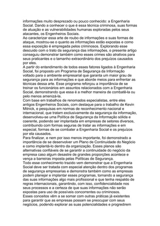 informações muito desprezado ou pouco conhecido: a Engenharia
Social. Dando a conhecer o que é essa técnica criminosa, suas formas
de atuação e as vulnerabilidades humanas exploradas pelos seus
atacantes, os Engenheiros Sociais.
Ao caracterizar essa arte de roubo de informações e suas formas de
ataque, mostrou-se o quanto as informações estão expostas e como
essa exposição é empregada pelos criminosos. Explorando esse
descuido com o trato da segurança das informações, o presente artigo
conseguiu demonstrar também como esses crimes são atrativos para
seus praticantes e o tamanho extraordinário dos prejuízos causados
por eles.
A partir do entendimento de todos esses fatores ligados à Engenharia
Social, foi proposto um Programa de Segurança da Informação
voltado para o ambiente empresarial que garanta um maior grau de
segurança para as informações e que aborde meios para enfrentar as
técnicas dessa arte. Esse programa reforçou a importância de se
treinar os funcionários em assuntos relacionados com a Engenharia
Social, demonstrando que essa é a melhor maneira de combatê-la ou
pelo menos amenizá-la.
Com base em trabalhos de renomados especialistas, entre eles
antigos Engenheiros Sociais, com destaque para o trabalho de Kevin
Mitnick, e pesquisas em normas de reconhecimento nacional e
internacional, que tratam exclusivamente da segurança da informação,
desenvolveu-se uma Política de Segurança da Informação sólida e
coerente, podendo ser implantada em empresas de setores diversos,
contribuindo com formas seguras de tratar as informações e em
especial, formas de se combater a Engenharia Social e os prejuízos
por ela causados.
Para finalizar, e nem por isso menos importante, foi demonstrado a
importância de se desenvolver um Plano de Continuidade do Negócio
e como implantá-lo dentro da organização. Esses planos são
alternativas confiáveis de se garantir a continuidade do negócio da
empresa caso algum desastre de grandes proporções acontece e
vença a barreiras imposta pelas Políticas de Segurança.
Todo esse conhecimento trazido vem demonstrar que a Engenharia
Social deve ser tratada com especial atenção dentro dos programas
de segurança empresarias e demonstra também como as empresas
podem planejar e implantar esses programas, tornando a segurança
das suas informações algo mais profissional e que tenha respaldo de
regras internacionais, garantindo, com isso, confidencialidade nos
seus processos e a certeza de que suas informações não serão
expostas para uso de possíveis concorrentes ou criminosos.
Esses conceitos vêm a se somar com outras práticas já existentes
para garantir que as empresas possam se preocupar com seus
negócios, podendo explorar as suas potencialidades e progredirem
 