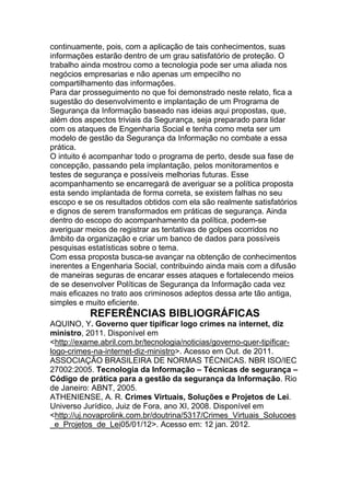 continuamente, pois, com a aplicação de tais conhecimentos, suas
informações estarão dentro de um grau satisfatório de proteção. O
trabalho ainda mostrou como a tecnologia pode ser uma aliada nos
negócios empresarias e não apenas um empecilho no
compartilhamento das informações.
Para dar prosseguimento no que foi demonstrado neste relato, fica a
sugestão do desenvolvimento e implantação de um Programa de
Segurança da Informação baseado nas ideias aqui propostas, que,
além dos aspectos triviais da Segurança, seja preparado para lidar
com os ataques de Engenharia Social e tenha como meta ser um
modelo de gestão da Segurança da Informação no combate a essa
prática.
O intuito é acompanhar todo o programa de perto, desde sua fase de
concepção, passando pela implantação, pelos monitoramentos e
testes de segurança e possíveis melhorias futuras. Esse
acompanhamento se encarregará de averiguar se a política proposta
esta sendo implantada de forma correta, se existem falhas no seu
escopo e se os resultados obtidos com ela são realmente satisfatórios
e dignos de serem transformados em práticas de segurança. Ainda
dentro do escopo do acompanhamento da política, podem-se
averiguar meios de registrar as tentativas de golpes ocorridos no
âmbito da organização e criar um banco de dados para possíveis
pesquisas estatísticas sobre o tema.
Com essa proposta busca-se avançar na obtenção de conhecimentos
inerentes a Engenharia Social, contribuindo ainda mais com a difusão
de maneiras seguras de encarar esses ataques e fortalecendo meios
de se desenvolver Políticas de Segurança da Informação cada vez
mais eficazes no trato aos criminosos adeptos dessa arte tão antiga,
simples e muito eficiente.
REFERÊNCIAS BIBLIOGRÁFICAS
AQUINO, Y. Governo quer tipificar logo crimes na internet, diz
ministro, 2011. Disponível em
<http://exame.abril.com.br/tecnologia/noticias/governo-quer-tipificar-
logo-crimes-na-internet-diz-ministro>. Acesso em Out. de 2011.
ASSOCIAÇÃO BRASILEIRA DE NORMAS TÉCNICAS. NBR ISO/IEC
27002:2005. Tecnologia da Informação – Técnicas de segurança –
Código de prática para a gestão da segurança da Informação. Rio
de Janeiro: ABNT, 2005.
ATHENIENSE, A. R. Crimes Virtuais, Soluções e Projetos de Lei.
Universo Jurídico, Juiz de Fora, ano XI, 2008. Disponível em
<http://uj.novaprolink.com.br/doutrina/5317/Crimes_Virtuais_Solucoes
_e_Projetos_de_Lei05/01/12>. Acesso em: 12 jan. 2012.
 