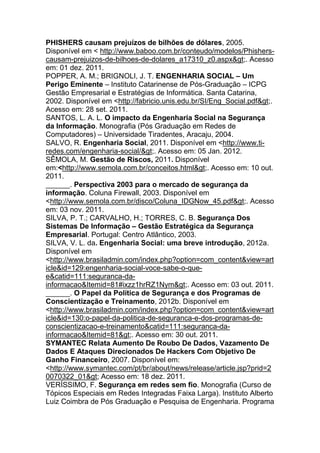 PHISHERS causam prejuízos de bilhões de dólares, 2005.
Disponível em < http://www.baboo.com.br/conteudo/modelos/Phishers-
causam-prejuizos-de-bilhoes-de-dolares_a17310_z0.aspx>. Acesso
em: 01 dez. 2011.
POPPER, A. M.; BRIGNOLI, J. T. ENGENHARIA SOCIAL – Um
Perigo Eminente – Instituto Catarinense de Pós-Graduação – ICPG
Gestão Empresarial e Estratégias de Informática. Santa Catarina,
2002. Disponível em <http://fabricio.unis.edu.br/SI/Eng_Social.pdf>.
Acesso em: 28 set. 2011.
SANTOS, L. A. L. O impacto da Engenharia Social na Segurança
da Informação. Monografia (Pós Graduação em Redes de
Computadores) – Universidade Tiradentes, Aracaju, 2004.
SALVO, R. Engenharia Social, 2011. Disponível em <http://www.ti-
redes.com/engenharia-social/>. Acesso em: 05 Jan. 2012.
SÊMOLA, M. Gestão de Riscos, 2011. Disponível
em:<http://www.semola.com.br/conceitos.html>. Acesso em: 10 out.
2011.
______. Perspectiva 2003 para o mercado de segurança da
informação. Coluna Firewall, 2003. Disponível em
<http://www.semola.com.br/disco/Coluna_IDGNow_45.pdf>. Acesso
em: 03 nov. 2011.
SILVA, P. T.; CARVALHO, H.; TORRES, C. B. Segurança Dos
Sistemas De Informação – Gestão Estratégica da Segurança
Empresarial. Portugal: Centro Atlântico, 2003.
SILVA, V. L. da. Engenharia Social: uma breve introdução, 2012a.
Disponível em
<http://www.brasiladmin.com/index.php?option=com_content&view=art
icle&id=129:engenharia-social-voce-sabe-o-que-
e&catid=111:seguranca-da-
informacao&Itemid=81#ixzz1hrRZ1Nym>. Acesso em: 03 out. 2011.
______. O Papel da Política de Segurança e dos Programas de
Conscientização e Treinamento, 2012b. Disponível em
<http://www.brasiladmin.com/index.php?option=com_content&view=art
icle&id=130:o-papel-da-politica-de-seguranca-e-dos-programas-de-
conscientizacao-e-treinamento&catid=111:seguranca-da-
informacao&Itemid=81>. Acesso em: 30 out. 2011.
SYMANTEC Relata Aumento De Roubo De Dados, Vazamento De
Dados E Ataques Direcionados De Hackers Com Objetivo De
Ganho Financeiro, 2007. Disponível em:
<http://www.symantec.com/pt/br/about/news/release/article.jsp?prid=2
0070322_01> Acesso em: 18 dez. 2011.
VERÍSSIMO, F. Segurança em redes sem fio. Monografia (Curso de
Tópicos Especiais em Redes Integradas Faixa Larga). Instituto Alberto
Luiz Coimbra de Pós Graduação e Pesquisa de Engenharia. Programa
 