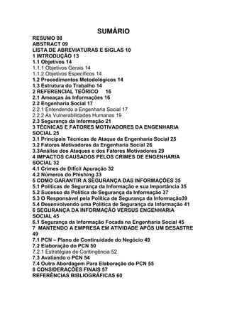 SUMÁRIO
RESUMO 08
ABSTRACT 09
LISTA DE ABREVIATURAS E SIGLAS 10
1 INTRODUÇÃO 13
1.1 Objetivos 14
1.1.1 Objetivos Gerais 14
1.1.2 Objetivos Específicos 14
1.2 Procedimentos Metodológicos 14
1.3 Estrutura do Trabalho 14
2 REFERENCIAL TEÓRICO 16
2.1 Ameaças às Informações 16
2.2 Engenharia Social 17
2.2.1 Entendendo a Engenharia Social 17
2.2.2 As Vulnerabilidades Humanas 19
2.3 Segurança da Informação 21
3 TÉCNICAS E FATORES MOTIVADORES DA ENGENHARIA
SOCIAL 25
3.1 Principais Técnicas de Ataque da Engenharia Social 25
3.2 Fatores Motivadores da Engenharia Social 26
3.3Análise dos Ataques e dos Fatores Motivadores 29
4 IMPACTOS CAUSADOS PELOS CRIMES DE ENGENHARIA
SOCIAL 32
4.1 Crimes de Difícil Apuração 32
4.2 Números do Phishing 33
5 COMO GARANTIR A SEGURANÇA DAS INFORMAÇÕES 35
5.1 Políticas de Segurança da Informação e sua Importância 35
5.2 Sucesso da Política de Segurança da Informação 37
5.3 O Responsável pela Política de Segurança da Informação39
5.4 Desenvolvendo uma Política de Segurança da Informação 41
6 SEGURANÇA DA INFORMAÇÃO VERSUS ENGENHARIA
SOCIAL 45
6.1 Segurança da Informação Focada na Engenharia Social 45
7 MANTENDO A EMPRESA EM ATIVIDADE APÓS UM DESASTRE
49
7.1 PCN – Plano de Continuidade do Negócio 49
7.2 Elaboração do PCN 50
7.2.1 Estratégias de Contingência 52
7.3 Avaliando o PCN 54
7.4 Outra Abordagem Para Elaboração do PCN 55
8 CONSIDERAÇÕES FINAIS 57
REFERÊNCIAS BIBLIOGRÁFICAS 60
 