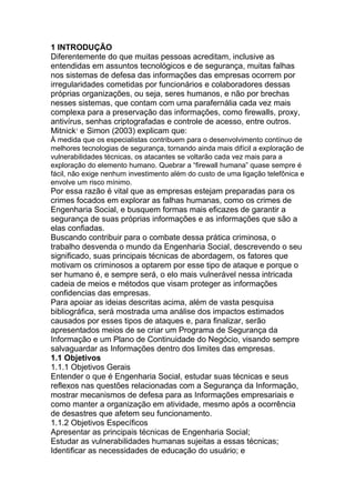 1 INTRODUÇÃO
Diferentemente do que muitas pessoas acreditam, inclusive as
entendidas em assuntos tecnológicos e de segurança, muitas falhas
nos sistemas de defesa das informações das empresas ocorrem por
irregularidades cometidas por funcionários e colaboradores dessas
próprias organizações, ou seja, seres humanos, e não por brechas
nesses sistemas, que contam com uma parafernália cada vez mais
complexa para a preservação das informações, como firewalls, proxy,
antivírus, senhas criptografadas e controle de acesso, entre outros.
Mitnick1
e Simon (2003) explicam que:
À medida que os especialistas contribuem para o desenvolvimento contínuo de
melhores tecnologias de segurança, tornando ainda mais difícil a exploração de
vulnerabilidades técnicas, os atacantes se voltarão cada vez mais para a
exploração do elemento humano. Quebrar a ―firewall humana‖ quase sempre é
fácil, não exige nenhum investimento além do custo de uma ligação telefônica e
envolve um risco mínimo.
Por essa razão é vital que as empresas estejam preparadas para os
crimes focados em explorar as falhas humanas, como os crimes de
Engenharia Social, e busquem formas mais eficazes de garantir a
segurança de suas próprias informações e as informações que são a
elas confiadas.
Buscando contribuir para o combate dessa prática criminosa, o
trabalho desvenda o mundo da Engenharia Social, descrevendo o seu
significado, suas principais técnicas de abordagem, os fatores que
motivam os criminosos a optarem por esse tipo de ataque e porque o
ser humano é, e sempre será, o elo mais vulnerável nessa intricada
cadeia de meios e métodos que visam proteger as informações
confidencias das empresas.
Para apoiar as ideias descritas acima, além de vasta pesquisa
bibliográfica, será mostrada uma análise dos impactos estimados
causados por esses tipos de ataques e, para finalizar, serão
apresentados meios de se criar um Programa de Segurança da
Informação e um Plano de Continuidade do Negócio, visando sempre
salvaguardar as Informações dentro dos limites das empresas.
1.1 Objetivos
1.1.1 Objetivos Gerais
Entender o que é Engenharia Social, estudar suas técnicas e seus
reflexos nas questões relacionadas com a Segurança da Informação,
mostrar mecanismos de defesa para as Informações empresariais e
como manter a organização em atividade, mesmo após a ocorrência
de desastres que afetem seu funcionamento.
1.1.2 Objetivos Específicos
Apresentar as principais técnicas de Engenharia Social;
Estudar as vulnerabilidades humanas sujeitas a essas técnicas;
Identificar as necessidades de educação do usuário; e
 