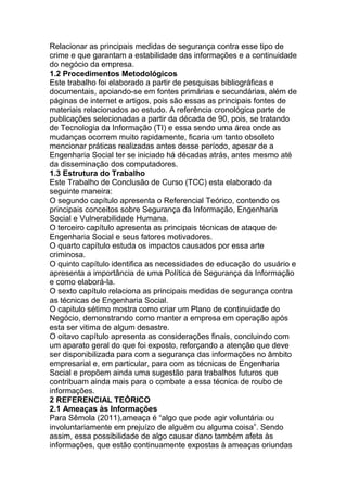 Relacionar as principais medidas de segurança contra esse tipo de
crime e que garantam a estabilidade das informações e a continuidade
do negócio da empresa.
1.2 Procedimentos Metodológicos
Este trabalho foi elaborado a partir de pesquisas bibliográficas e
documentais, apoiando-se em fontes primárias e secundárias, além de
páginas de internet e artigos, pois são essas as principais fontes de
materiais relacionados ao estudo. A referência cronológica parte de
publicações selecionadas a partir da década de 90, pois, se tratando
de Tecnologia da Informação (TI) e essa sendo uma área onde as
mudanças ocorrem muito rapidamente, ficaria um tanto obsoleto
mencionar práticas realizadas antes desse período, apesar de a
Engenharia Social ter se iniciado há décadas atrás, antes mesmo até
da disseminação dos computadores.
1.3 Estrutura do Trabalho
Este Trabalho de Conclusão de Curso (TCC) esta elaborado da
seguinte maneira:
O segundo capítulo apresenta o Referencial Teórico, contendo os
principais conceitos sobre Segurança da Informação, Engenharia
Social e Vulnerabilidade Humana.
O terceiro capítulo apresenta as principais técnicas de ataque de
Engenharia Social e seus fatores motivadores.
O quarto capítulo estuda os impactos causados por essa arte
criminosa.
O quinto capítulo identifica as necessidades de educação do usuário e
apresenta a importância de uma Política de Segurança da Informação
e como elaborá-la.
O sexto capítulo relaciona as principais medidas de segurança contra
as técnicas de Engenharia Social.
O capitulo sétimo mostra como criar um Plano de continuidade do
Negócio, demonstrando como manter a empresa em operação após
esta ser vitima de algum desastre.
O oitavo capítulo apresenta as considerações finais, concluindo com
um aparato geral do que foi exposto, reforçando a atenção que deve
ser disponibilizada para com a segurança das informações no âmbito
empresarial e, em particular, para com as técnicas de Engenharia
Social e propõem ainda uma sugestão para trabalhos futuros que
contribuam ainda mais para o combate a essa técnica de roubo de
informações.
2 REFERENCIAL TEÓRICO
2.1 Ameaças às Informações
Para Sêmola (2011),ameaça é ―algo que pode agir voluntária ou
involuntariamente em prejuízo de alguém ou alguma coisa‖. Sendo
assim, essa possibilidade de algo causar dano também afeta às
informações, que estão continuamente expostas à ameaças oriundas
 