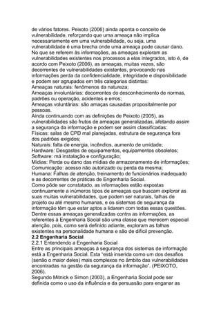 de vários fatores. Peixoto (2006) ainda aponta o conceito de
vulnerabilidade, reforçando que uma ameaça não implica
necessariamente em uma vulnerabilidade, ou seja, uma
vulnerabilidade é uma brecha onde uma ameaça pode causar dano.
No que se referem às informações, as ameaças exploram as
vulnerabilidades existentes nos processos a elas integrados, isto é, de
acordo com Peixoto (2006), as ameaças, muitas vezes, são
decorrentes de vulnerabilidades existentes, provocando nas
informações perda da confidencialidade, integridade e disponibilidade
e podem ser agrupados em três categorias distintas:
Ameaças naturais: fenômenos da natureza;
Ameaças involuntárias: decorrentes do desconhecimento de normas,
padrões ou operação, acidentes e erros;
Ameaças voluntárias: são amaças causadas propositalmente por
pessoas.
Ainda continuando com as definições de Peixoto (2005), as
vulnerabilidades são frutos de ameaças generalizadas, afetando assim
a segurança da informação e podem ser assim classificadas:
Físicas: salas de CPD mal planejadas, estrutura de segurança fora
dos padrões exigidos;
Naturais: falta de energia, incêndios, aumento de umidade;
Hardware: Desgastes de equipamentos, equipamentos obsoletos;
Software: má instalação e configuração;
Mídias: Perda ou dano das mídias de armazenamento de informações;
Comunicação: acesso não autorizado ou perda da mesma;
Humana: Falhas de atenção, treinamento de funcionários inadequado
e as decorrentes de práticas de Engenharia Social.
Como pôde ser constatado, as informações estão expostas
continuamente a inúmeros tipos de ameaças que buscam explorar as
suas muitas vulnerabilidades, que podem ser naturais, falhas de
projeto ou até mesmo humanas, e os sistemas de segurança da
informação têm que estar aptos a lidarem com todas essas questões.
Dentre essas ameaças generalizadas contra as informações, as
referentes à Engenharia Social são uma classe que merecem especial
atenção, pois, como será definido adiante, exploram as falhas
existentes na personalidade humana e são de difícil prevenção.
2.2 Engenharia Social
2.2.1 Entendendo a Engenharia Social
Entre as principais ameaças à segurança dos sistemas de informação
está a Engenharia Social. Esta ―está inserida como um dos desafios
(senão o maior deles) mais complexos no âmbito das vulnerabilidades
encontradas na gestão da segurança da informação‖. (PEIXOTO,
2006).
Segundo Mitnick e Simon (2003), a Engenharia Social pode ser
definida como o uso da influência e da persuasão para enganar as
 