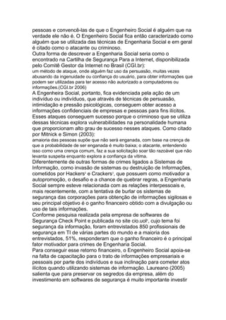 pessoas e convencê-las de que o Engenheiro Social é alguém que na
verdade ele não é. O Engenheiro Social fica então caracterizado como
alguém que se utilizada das técnicas de Engenharia Social e em geral
é citado como o atacante ou criminoso.
Outra forma de descrever a Engenharia Social seria como o
encontrado na Cartilha de Segurança Para a Internet, disponibilizada
pelo Comitê Gestor da Internet no Brasil (CGI.br):
um método de ataque, onde alguém faz uso da persuasão, muitas vezes
abusando da ingenuidade ou confiança do usuário, para obter informações que
podem ser utilizadas para ter acesso não autorizado a computadores ou
informações.(CGI.br 2006)
A Engenheira Social, portanto, fica evidenciada pela ação de um
indivíduo ou indivíduos, que através de técnicas de persuasão,
intimidação e pressão psicológicas, conseguem obter acesso a
informações confidenciais de empresas e pessoas para fins ilícitos.
Esses ataques conseguem sucesso porque o criminoso que se utiliza
dessas técnicas explora vulnerabilidades na personalidade humana
que proporcionam alto grau de sucesso nesses ataques. Como citado
por Mitnick e Simon (2003):
amaioria das pessoas supõe que não será enganada, com base na crença de
que a probabilidade de ser enganada é muito baixa; o atacante, entendendo
isso como uma crença comum, faz a sua solicitação soar tão razoável que não
levanta suspeita enquanto explora a confiança da vítima.
Diferentemente de outras formas de crimes ligados a Sistemas de
Informação, como invasão de sistemas ou destruição de Informações,
cometidos por Hackers2
e Crackers3
, que possuem como motivador a
autopromoção, o desafio e a chance de quebrar regras, a Engenharia
Social sempre esteve relacionada com as relações interpessoais e,
mais recentemente, com a tentativa de burlar os sistemas de
segurança das corporações para obtenção de informações sigilosas e
seu principal objetivo é o ganho financeiro obtido com a divulgação ou
uso de tais informações.
Conforme pesquisa realizada pela empresa de softwares de
Segurança Check Point e publicada no site cio.uol4
, cujo tema foi
segurança da informação, foram entrevistados 850 profissionais de
segurança em TI de várias partes do mundo e a maioria dos
entrevistados, 51%, responderam que o ganho financeiro é o principal
fator motivador para crimes de Engenharia Social.
Para conseguir esse retorno financeiro, o Engenheiro Social apoia-se
na falta de capacitação para o trato de informações empresariais e
pessoais por parte dos indivíduos e sua inclinação para cometer atos
ilícitos quando utilizando sistemas de informação. Laureano (2005)
salienta que para preservar os segredos da empresa, além do
investimento em softwares de segurança é muito importante investir
 