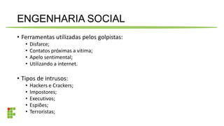 ENGENHARIA SOCIAL
• Ferramentas utilizadas pelos golpistas:
• Disfarce;
• Contatos próximas a vitima;
• Apelo sentimental;
• Utilizando a internet.
• Tipos de intrusos:
• Hackers e Crackers;
• Impostores;
• Executivos;
• Espiões;
• Terroristas;
 