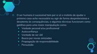 ◇ O ser humano é sucessível tem por si só o instinto de ajudar o
próximo caso ache necessário ou agir de forma despretensiosa e
desatenta às consequências, e algumas técnicas funcionam como
gatilhos para uma maior manipulação como:
￭ Vaidade pessoal e/ou profissional
￭ Autoconfiança
￭ Vontade de ser útil
￭ Busca por novas amizades
￭ Propagação de responsabilidade
￭ Persuasão
 
