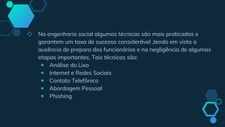 ◇ Na engenharia social algumas técnicas são mais praticadas e
garantem um taxa de sucesso considerável ,tendo em vista a
ausência de preparo dos funcionários e na negligência de algumas
etapas importantes. Tais técnicas são:
￭ Análise do Lixo
￭ Internet e Redes Sociais
￭ Contato Telefônico
￭ Abordagem Pessoal
￭ Phishing
 