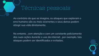 Ao contrário do que se imagina, os ataques que exploram o
erro humano são os mais ocorrentes e seus danos podem
atingir sua vida diretamente.
No entanto , com atenção e com um constante policiamento
das suas ações durante o uso da internet , por exemplo, tais
ataques podem ser identificados e evitados.
Técnicas pessoais
 