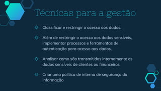 ◇ Classificar e restringir o acesso aos dados.
◇ Além de restringir o acesso aos dados sensíveis,
implementar processos e ferramentas de
autenticação para acesso aos dados.
◇ Analisar como são transmitidos internamente os
dados sensíveis de clientes ou financeiros
◇ Criar uma política de interna de segurança da
informação
Técnicas para a gestão
 
