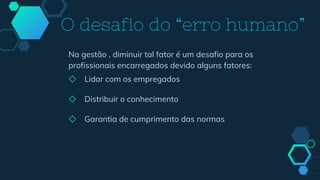 Na gestão , diminuir tal fator é um desafio para os
profissionais encarregados devido alguns fatores:
◇ Lidar com os empregados
◇ Distribuir o conhecimento
◇ Garantia de cumprimento das normas
O desafio do “erro humano”
 