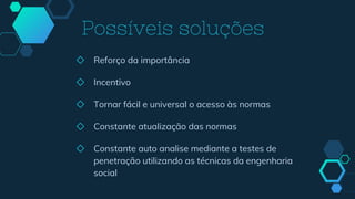 ◇ Reforço da importância
◇ Incentivo
◇ Tornar fácil e universal o acesso às normas
◇ Constante atualização das normas
◇ Constante auto analise mediante a testes de
penetração utilizando as técnicas da engenharia
social
Possíveis soluções
 