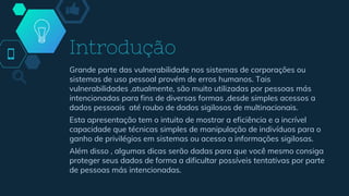 Introdução
Grande parte das vulnerabilidade nos sistemas de corporações ou
sistemas de uso pessoal provém de erros humanos. Tais
vulnerabilidades ,atualmente, são muito utilizadas por pessoas más
intencionadas para fins de diversas formas ,desde simples acessos a
dados pessoais até roubo de dados sigilosos de multinacionais.
Esta apresentação tem o intuito de mostrar a eficiência e a incrível
capacidade que técnicas simples de manipulação de indivíduos para o
ganho de privilégios em sistemas ou acesso a informações sigilosas.
Além disso , algumas dicas serão dadas para que você mesmo consiga
proteger seus dados de forma a dificultar possíveis tentativas por parte
de pessoas más intencionadas.
 