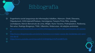 Bibliografia
◇ Engenharia social (segurança da informação) Adailton, Alancarv, Diotti, Dtavares,
Filipedumont, GOE,GabrielOPadoan, Hermógenes Teixeira Pinto Filho, Joaodp,
Lechatjaune, Marcio Benvenuto de Lima, Mfigbr, Nuno Tavares, Pedropaulovc, Radaway,
Rei-artur, Rodrigo Bragança, TXiKi, Villarinho, Webcruiser, 44 edições anónimas
◇ https://www.profissionaisti.com.br/2011/02/seguranca-alem-das-permissoes-de-acesso
s/
◇ http://www.diegomacedo.com.br/erro-humano-e-a-maior-causa-de-incidentes-em-servi
cos-de-ti/
◇ https://www.youtube.com/channel/UCGObNjkNjo1OUPLlm8BTb3A
◇
 