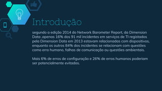 Introdução
segundo a edição 2014 do Network Barometer Report, da Dimension
Data ,apenas 16% dos 91 mil incidentes em serviços de TI registados
pela Dimension Data em 2013 estavam relacionadas com dispositivos,
enquanto os outros 84% dos incidentes se relacionam com questões
como erro humano, falhas de comunicação ou questões ambientais.
Mais 6% de erros de configuração e 26% de erros humanos poderiam
ser potencialmente evitados.
 
