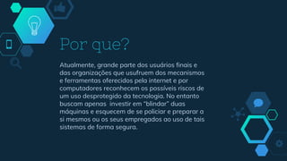 Atualmente, grande parte dos usuários finais e
das organizações que usufruem dos mecanismos
e ferramentas oferecidos pela internet e por
computadores reconhecem os possíveis riscos de
um uso desprotegido da tecnologia. No entanto
buscam apenas investir em “blindar” duas
máquinas e esquecem de se policiar e preparar a
si mesmos ou os seus empregados ao uso de tais
sistemas de forma segura.
Por que?
 