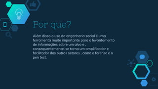 Além disso o uso da engenharia social é uma
ferramenta muito importante para o levantamento
de informações sobre um alvo e ,
consequentemente, se torna um amplificador e
facilitador dos outros setores , como o forense e o
pen test.
Por que?
 