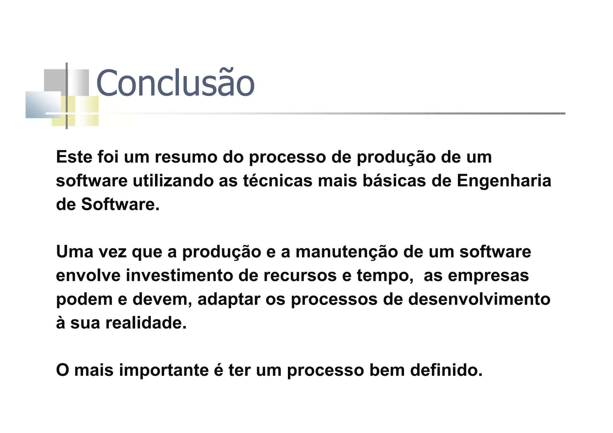 Conclusão
Este foi um resumo do processo de produção de um
software utilizando as técnicas mais básicas de Engenharia
de Software.
Uma vez que a produção e a manutenção de um software
envolve investimento de recursos e tempo, as empresas
podem e devem, adaptar os processos de desenvolvimento
à sua realidade.
O mais importante é ter um processo bem definido.
 