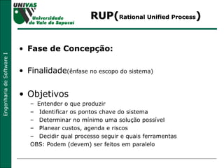 RUP( Rational Unified Process ) Fase de Concepção: Finalidade (ênfase no escopo do sistema) Objetivos Entender o que produzir Identificar os pontos chave do sistema Determinar no mínimo uma solução possível Planear custos, agenda e riscos Decidir qual processo seguir e quais ferramentas OBS: Podem (devem) ser feitos em paralelo  