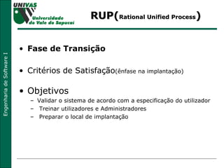 RUP( Rational Unified Process ) Fase de Transição Critérios de Satisfação (ênfase na implantação) Objetivos Validar o sistema de acordo com a especificação do utilizador Treinar utilizadores e Administradores Preparar o local de implantação  