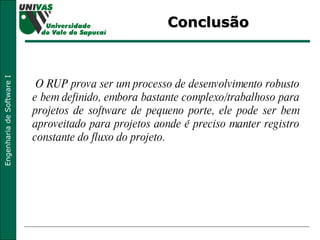 Conclusão O RUP prova ser um processo de desenvolvimento robusto e bem definido, embora bastante complexo/trabalhoso para projetos de software de pequeno porte, ele pode ser bem aproveitado para projetos aonde é preciso manter registro constante do fluxo do projeto. 
