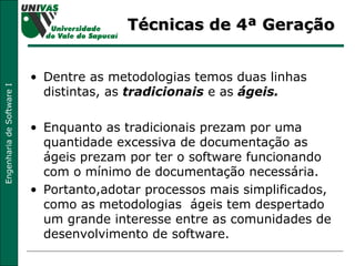 Técnicas de 4ª Geração Dentre as metodologias temos duas linhas distintas, as  tradicionais  e as  ágeis.  Enquanto as tradicionais prezam por uma quantidade excessiva de documentação as ágeis prezam por ter o software funcionando com o mínimo de documentação necessária.  Portanto,adotar processos mais simplificados, como as metodologias  ágeis tem despertado um grande interesse entre as comunidades de desenvolvimento de software.  