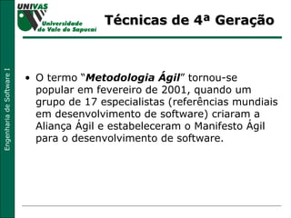 Técnicas de 4ª Geração O termo “ Metodologia Ágil ” tornou-se popular em fevereiro de 2001, quando um grupo de 17 especialistas (referências mundiais em desenvolvimento de software) criaram a Aliança Ágil e estabeleceram o Manifesto Ágil para o desenvolvimento de software. 